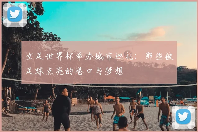 女足世界杯举办城市巡礼:那些被足球点亮的港口与梦想