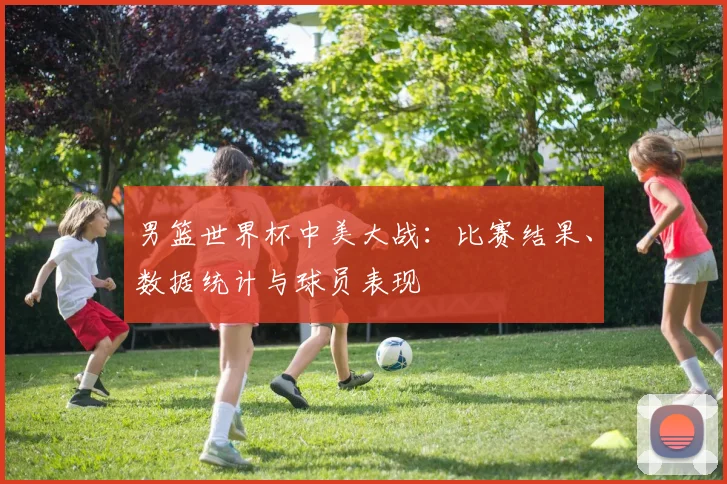 男篮世界杯中美大战：比赛结果、数据统计与球员表现