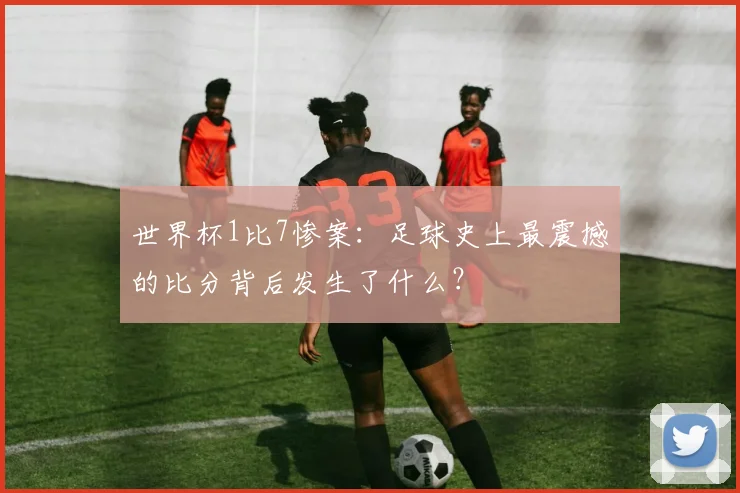 世界杯1比7惨案:足球史上最震撼的比分背后发生了什么?