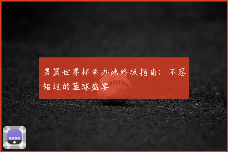 男篮世界杯举办地终极指南:不容错过的篮球盛宴