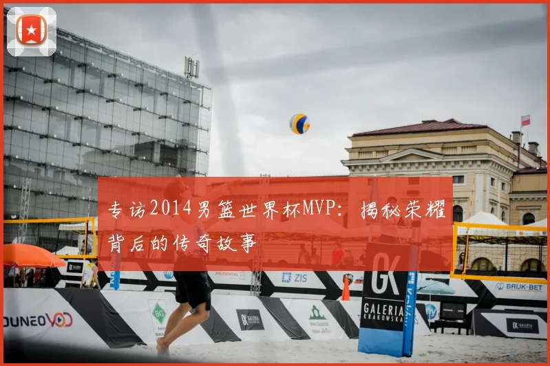专访2014男篮世界杯MVP：揭秘荣耀背后的传奇故事