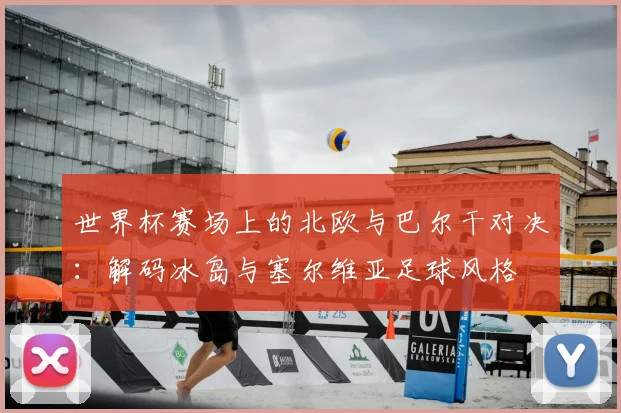 世界杯赛场上的北欧与巴尔干对决：解码冰岛与塞尔维亚足球风格