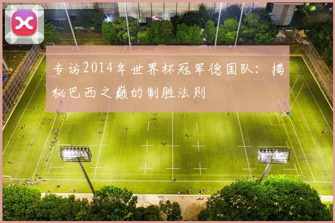 专访2014年世界杯冠军德国队:揭秘巴西之巅的制胜法则