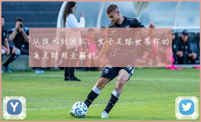 从技术到团队:女子足球世界杯的高光时刻全解析