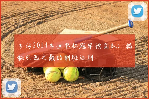 专访2014年世界杯冠军德国队:揭秘巴西之巅的制胜法则