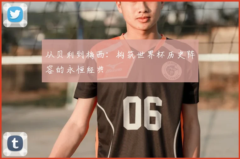 从贝利到梅西:构筑世界杯历史阵容的永恒经典