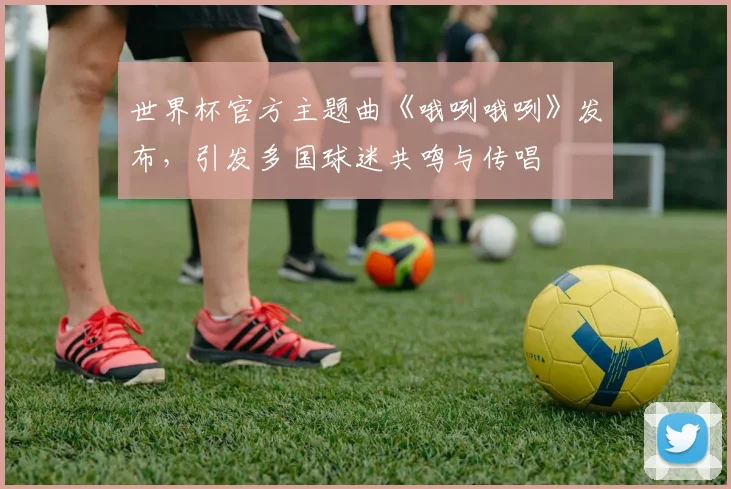 世界杯官方主题曲《哦咧哦咧》发布,引发多国球迷共鸣与传唱