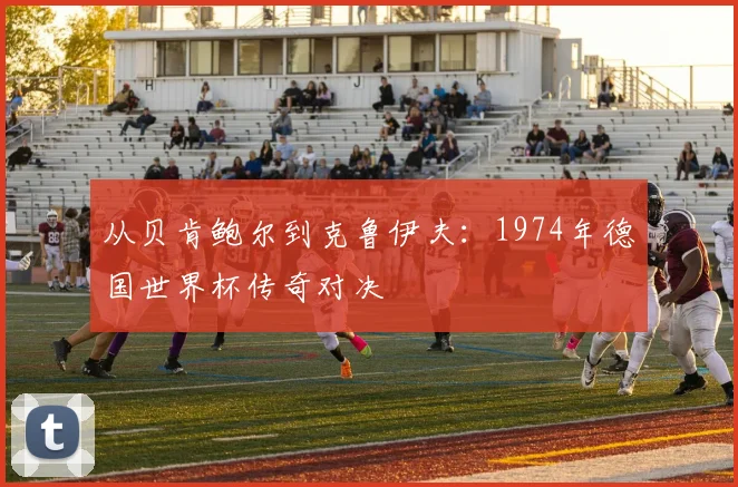从贝肯鲍尔到克鲁伊夫:1974年德国世界杯传奇对决