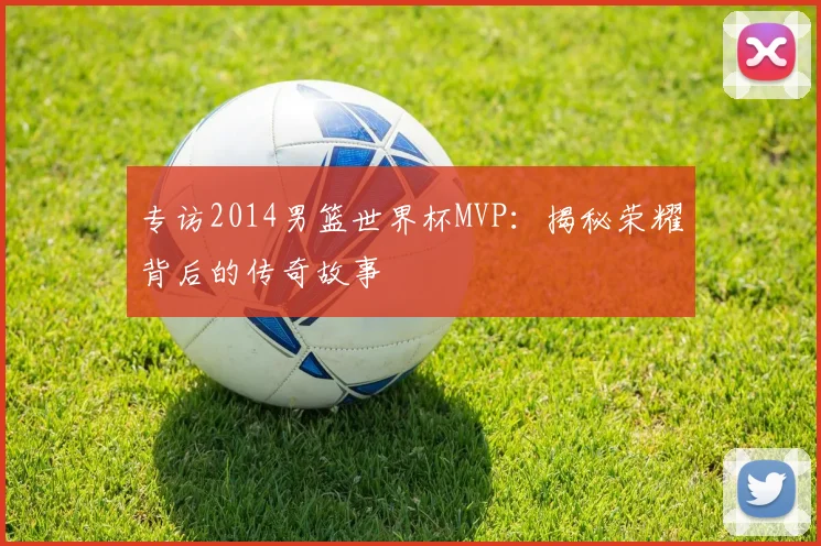 专访2014男篮世界杯MVP:揭秘荣耀背后的传奇故事