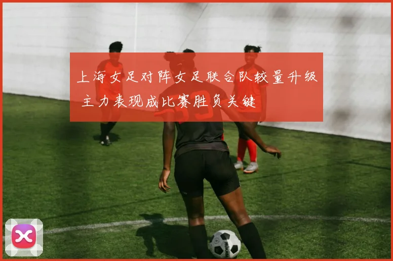 上海女足对阵女足联合队较量升级 主力表现成比赛胜负关键