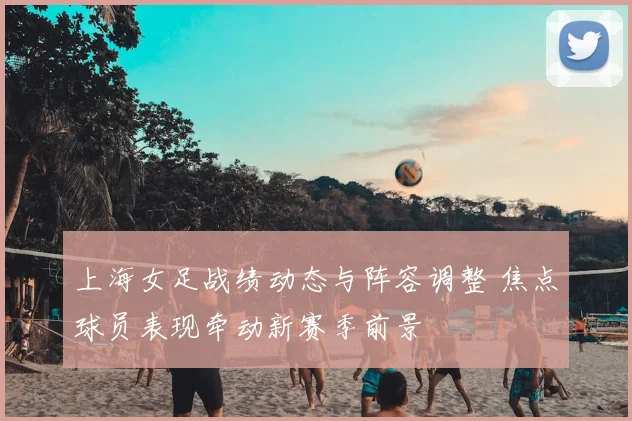 上海女足战绩动态与阵容调整 焦点球员表现牵动新赛季前景