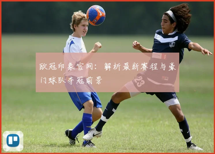欧冠印象官网：解析最新赛程与豪门球队夺冠前景