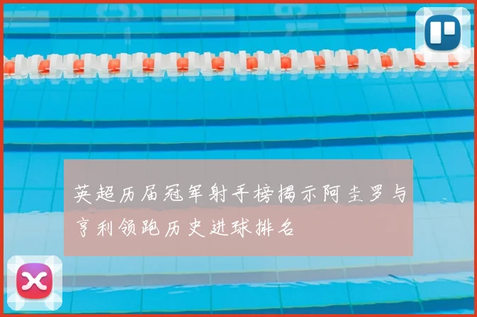 英超历届冠军射手榜揭示阿圭罗与亨利领跑历史进球排名
