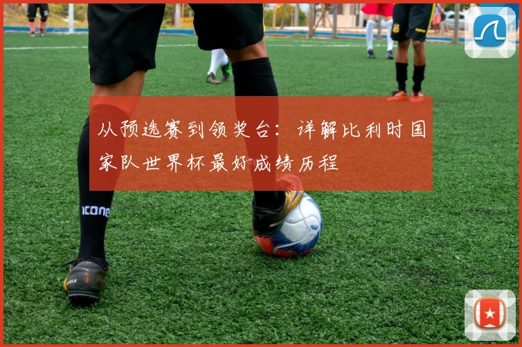 从预选赛到领奖台：详解比利时国家队世界杯最好成绩历程