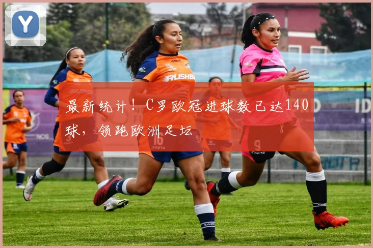 最新统计！C罗欧冠进球数已达140球，领跑欧洲足坛