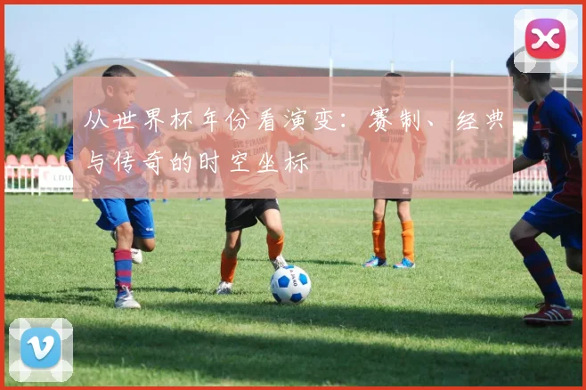 从世界杯年份看演变：赛制、经典与传奇的时空坐标