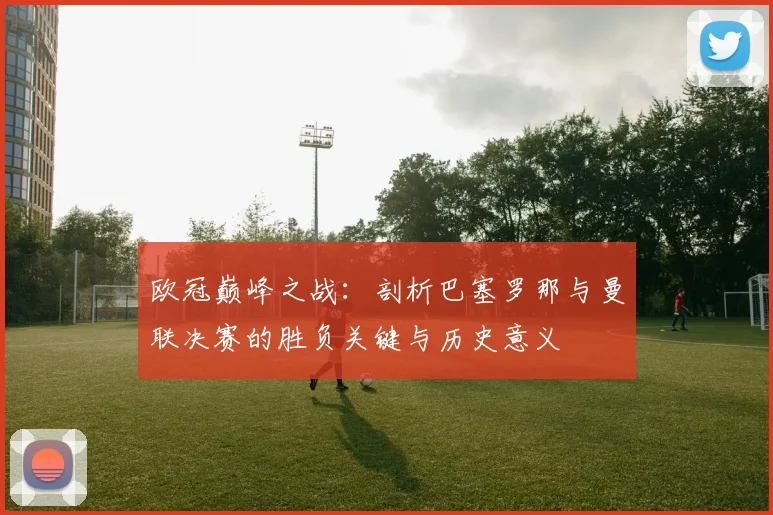 欧冠巅峰之战：剖析巴塞罗那与曼联决赛的胜负关键与历史意义